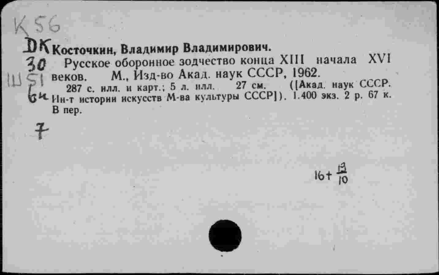 ﻿■"К^Косточкин, Владимир Владимирович.
Русское оборонное зодчество конца XIII начала XV I ; веков. М., Изд-во Акад, наук СССР, 1962.
f '	287 с. илл. и карт.; 5 л. плл. 27 см. ((Акад, наук СССР.
v^Hh-t истории искусств М-ва культуры СССР]). 1.400 экз. 2 р. 67 к.
В пер.
16+$